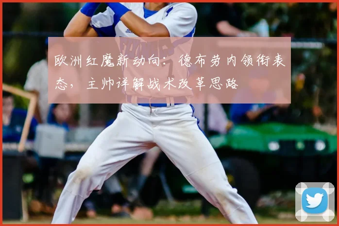 欧洲红魔新动向:德布劳内领衔表态,主帅详解战术改革思路
