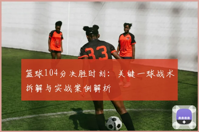 篮球104分决胜时刻:关键一球战术拆解与实战案例解析
