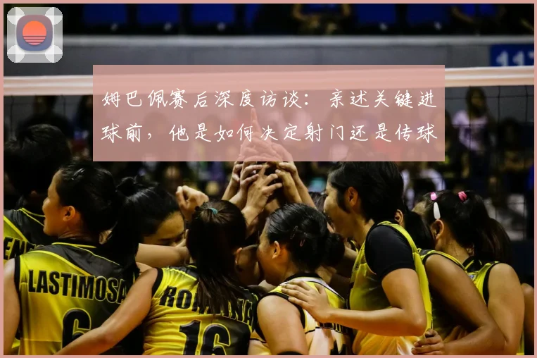 姆巴佩赛后深度访谈:亲述关键进球前,他是如何决定射门还是传球的