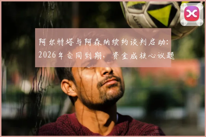 阿尔特塔与阿森纳续约谈判启动：2026年合同到期，资金成核心议题，对球队未来有何影响？