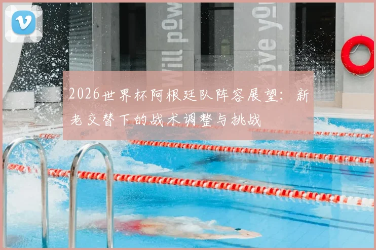 2026世界杯阿根廷队阵容展望:新老交替下的战术调整与挑战
