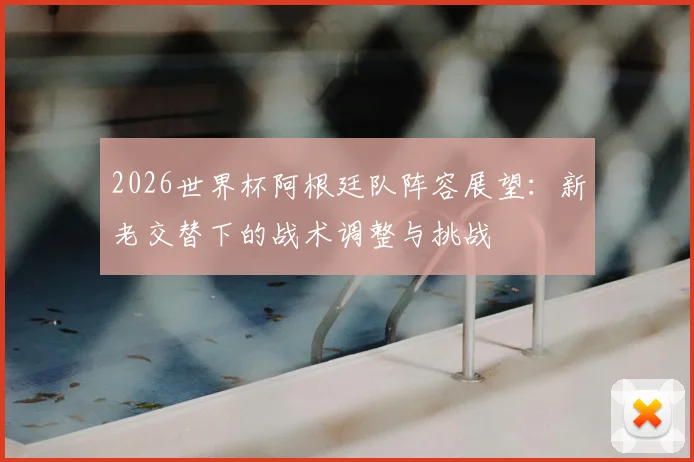 2026世界杯阿根廷队阵容展望:新老交替下的战术调整与挑战