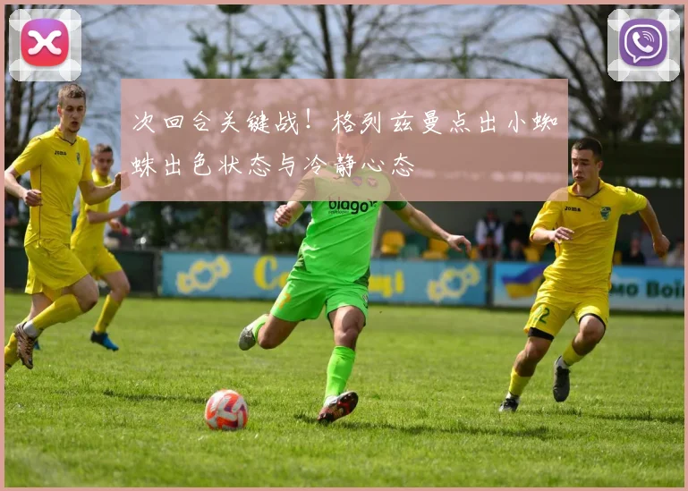 次回合关键战!格列兹曼点出小蜘蛛出色状态与冷静心态