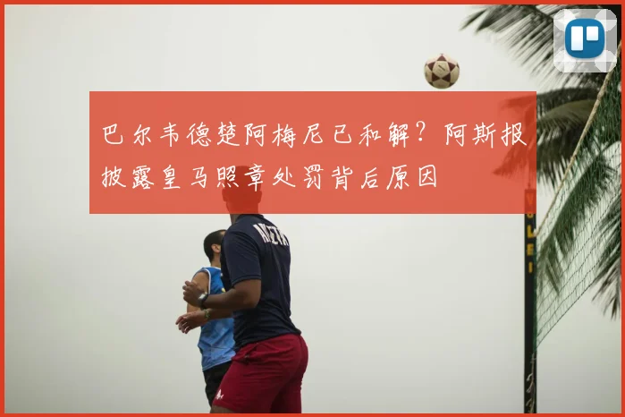 巴尔韦德楚阿梅尼已和解?阿斯报披露皇马照章处罚背后原因