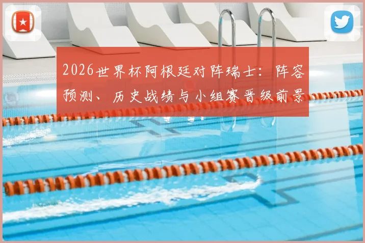 2026世界杯阿根廷对阵瑞士:阵容预测、历史战绩与小组赛晋级前景解析