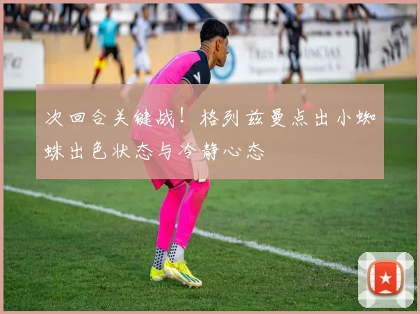 次回合关键战!格列兹曼点出小蜘蛛出色状态与冷静心态