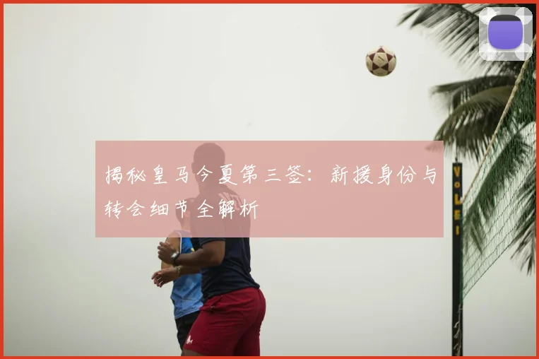 揭秘皇马今夏第三签:新援身份与转会细节全解析