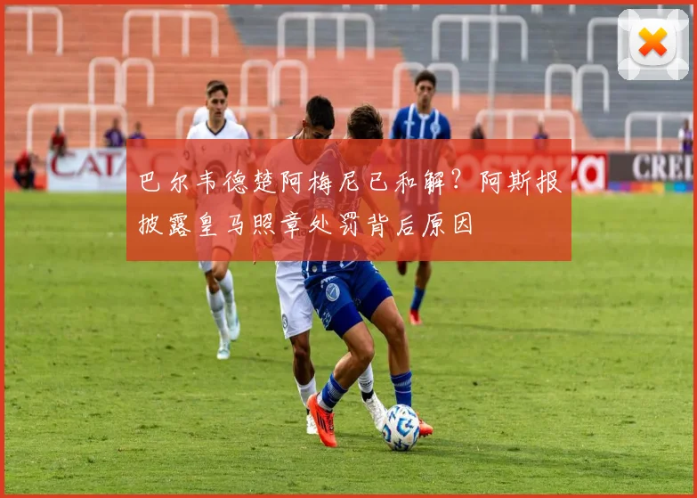 巴尔韦德楚阿梅尼已和解?阿斯报披露皇马照章处罚背后原因
