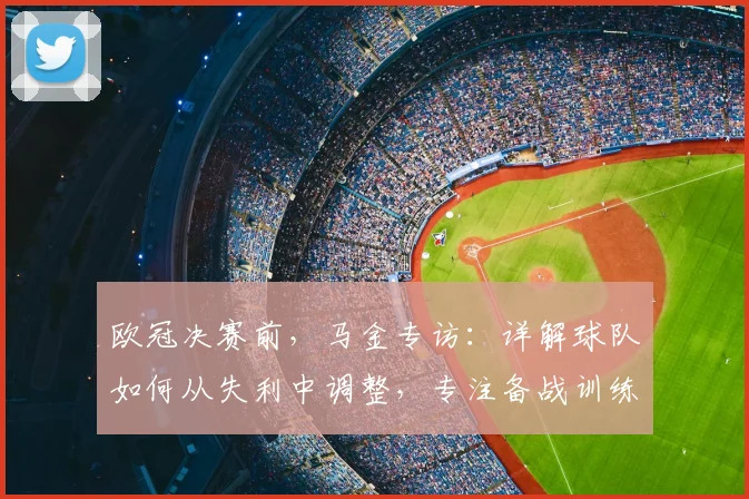 欧冠决赛前,马金专访:详解球队如何从失利中调整,专注备战训练重点